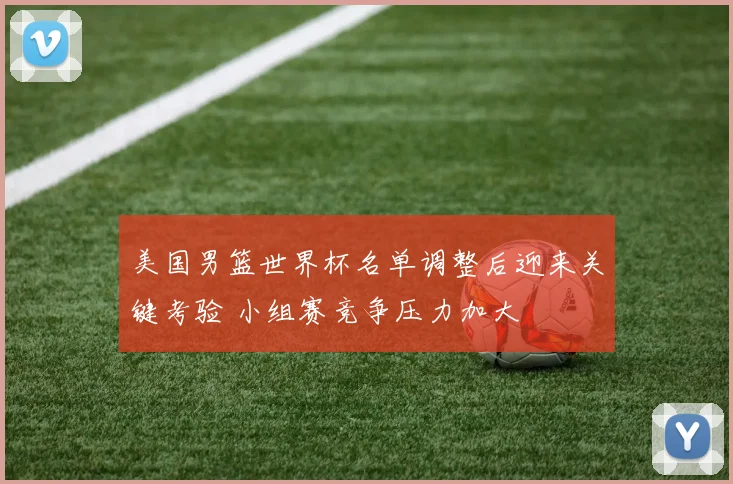 美国男篮世界杯名单调整后迎来关键考验 小组赛竞争压力加大