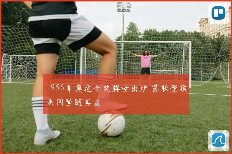 1956年奥运会奖牌榜出炉 苏联登顶美国紧随其后