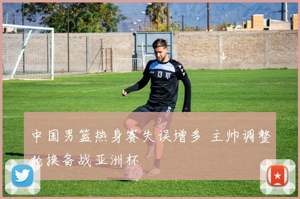 中国男篮热身赛失误增多 主帅调整轮换备战亚洲杯