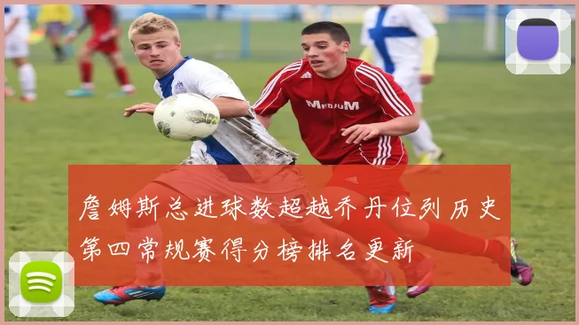 詹姆斯总进球数超越乔丹位列历史第四常规赛得分榜排名更新