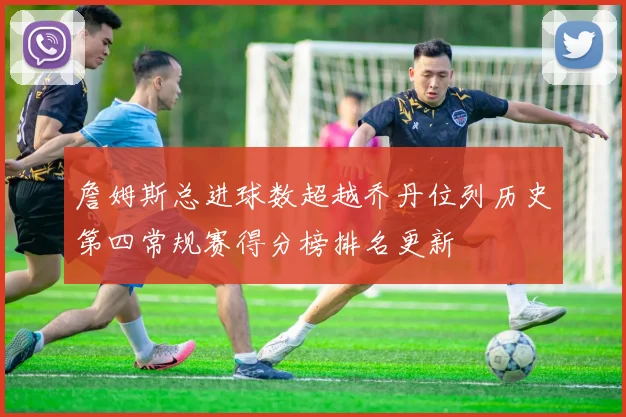 詹姆斯总进球数超越乔丹位列历史第四常规赛得分榜排名更新