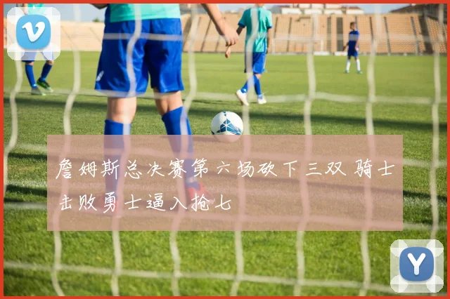 詹姆斯总决赛第六场砍下三双 骑士击败勇士逼入抢七