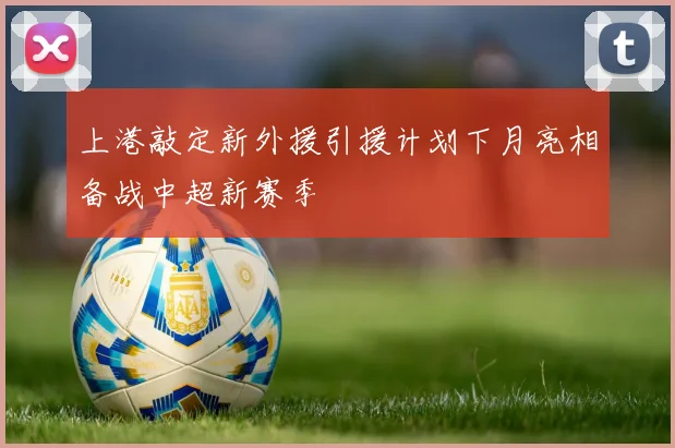 上港敲定新外援引援计划下月亮相备战中超新赛季