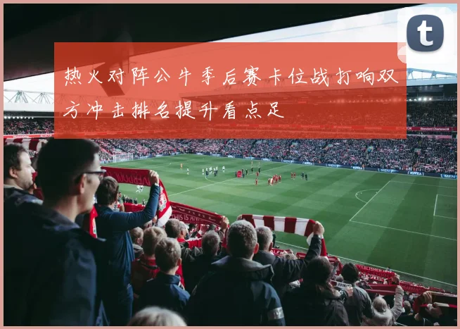 热火对阵公牛季后赛卡位战打响双方冲击排名提升看点足