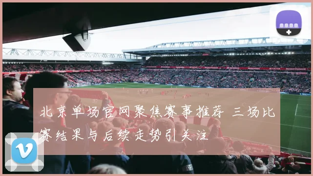 北京单场官网聚焦赛事推荐 三场比赛结果与后续走势引关注