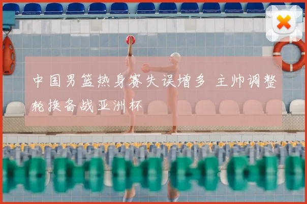 中国男篮热身赛失误增多 主帅调整轮换备战亚洲杯