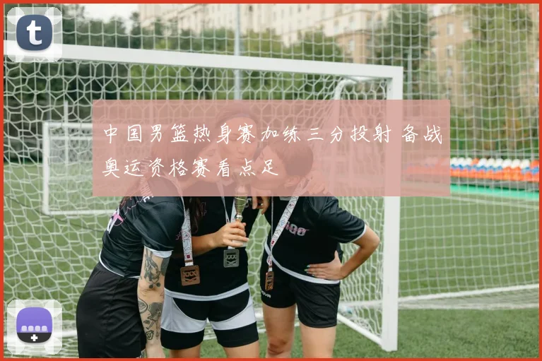 中国男篮热身赛加练三分投射 备战奥运资格赛看点足