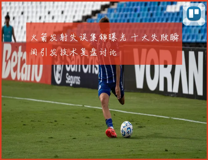 火箭发射失误集锦曝光 十大失败瞬间引发技术复盘讨论