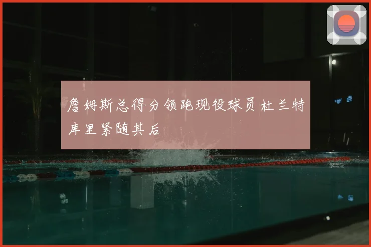 詹姆斯总得分领跑现役球员杜兰特库里紧随其后