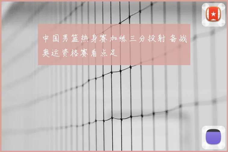 中国男篮热身赛加练三分投射 备战奥运资格赛看点足