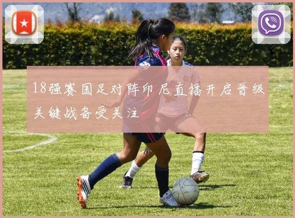 18强赛国足对阵印尼直播开启晋级关键战备受关注