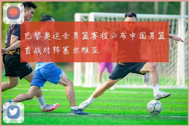 巴黎奥运会男篮赛程公布中国男篮首战对阵塞尔维亚