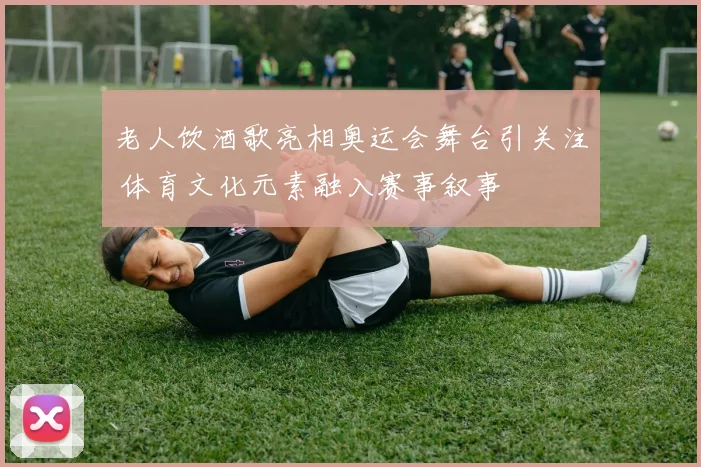 老人饮酒歌亮相奥运会舞台引关注 体育文化元素融入赛事叙事