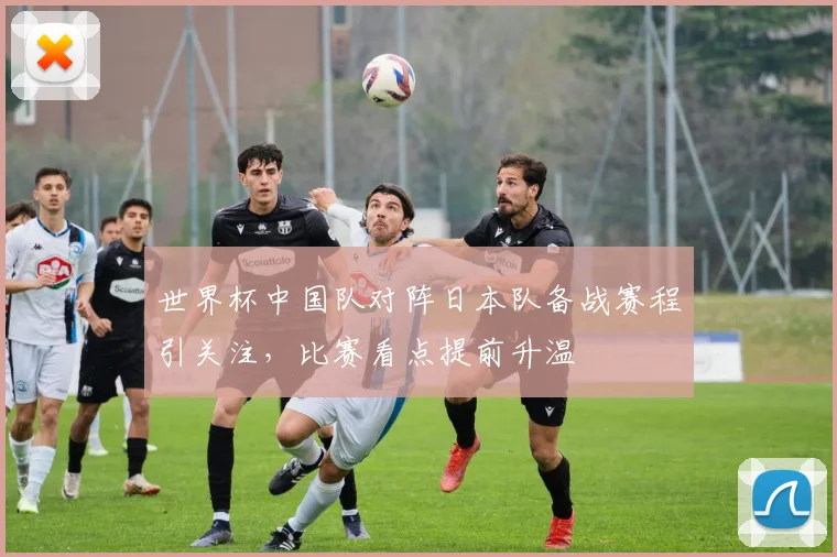 世界杯中国队对阵日本队备战赛程引关注,比赛看点提前升温