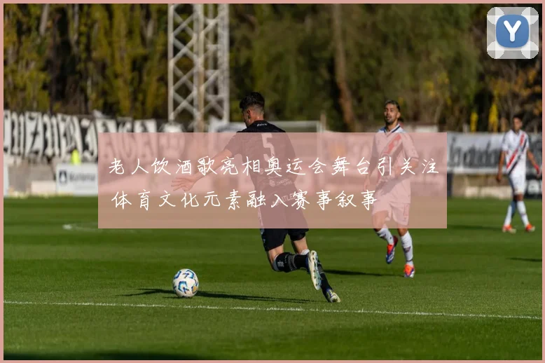 老人饮酒歌亮相奥运会舞台引关注 体育文化元素融入赛事叙事