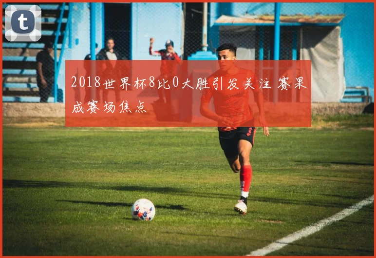 2018世界杯8比0大胜引发关注 赛果成赛场焦点